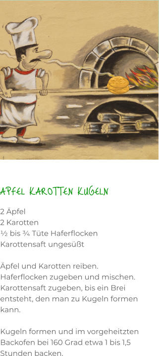 APFEL KAROTTEN KUGELN 2 Äpfel 2 Karotten ½ bis ¾ Tüte Haferflocken Karottensaft ungesüßt   Äpfel und Karotten reiben. Haferflocken zugeben und mischen. Karottensaft zugeben, bis ein Brei entsteht, den man zu Kugeln formen kann.  Kugeln formen und im vorgeheitzten Backofen bei 160 Grad etwa 1 bis 1,5 Stunden backen.